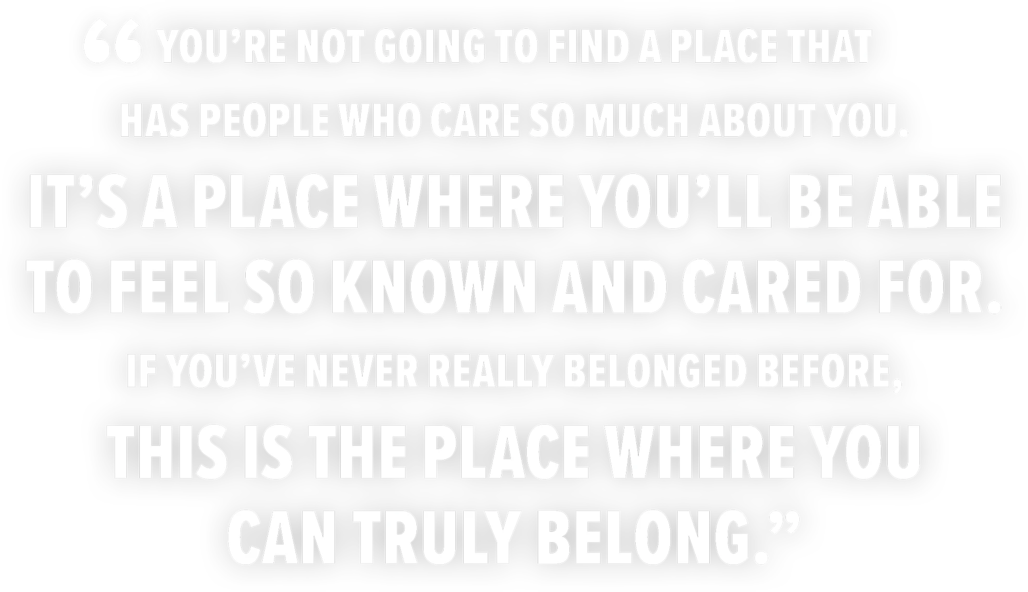 Bold white text on a black background featuring a student quote: “You’re not going to find a place that has people who care so much about you. It’s a place where you’ll be able to feel so known and cared for. If you’ve never really belonged before, this is the place where you can truly belong.”